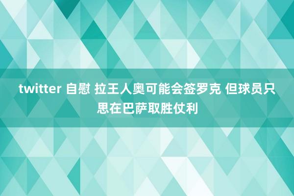 twitter 自慰 拉王人奥可能会签罗克 但球员只思在巴萨取胜仗利