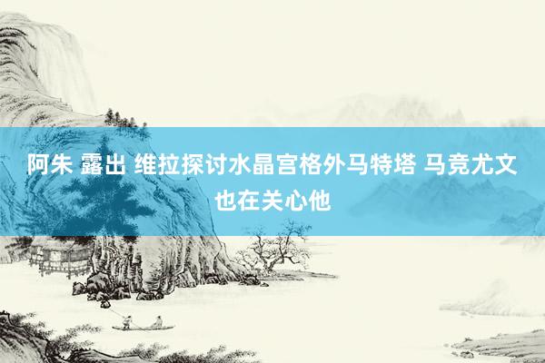 阿朱 露出 维拉探讨水晶宫格外马特塔 马竞尤文也在关心他