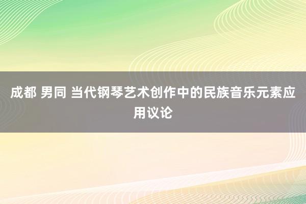 成都 男同 当代钢琴艺术创作中的民族音乐元素应用议论