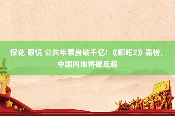探花 眼镜 公共年票房破千亿! 《哪吒2》霸榜, 中国内地将
